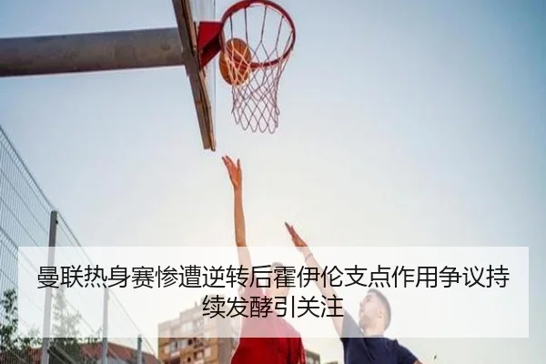 曼联热身赛惨遭逆转后霍伊伦支点作用争议持续发酵引关注（kaiyun）